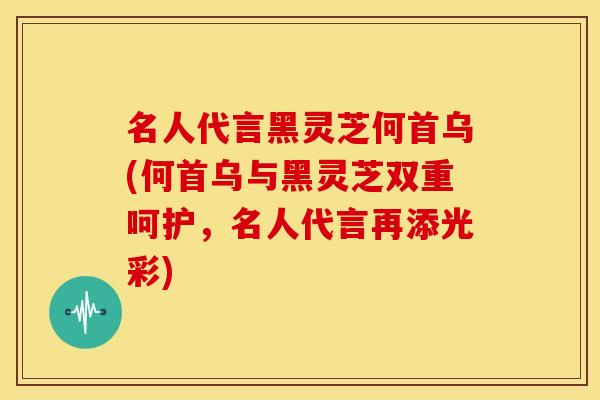 名人代言黑灵芝何首乌(何首乌与黑灵芝双重呵护，名人代言再添光彩)