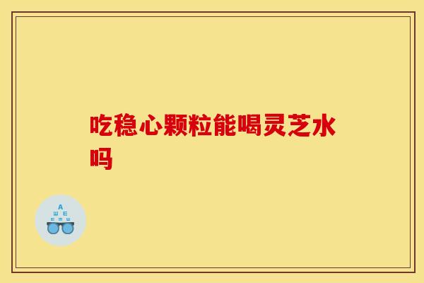 吃稳心颗粒能喝灵芝水吗