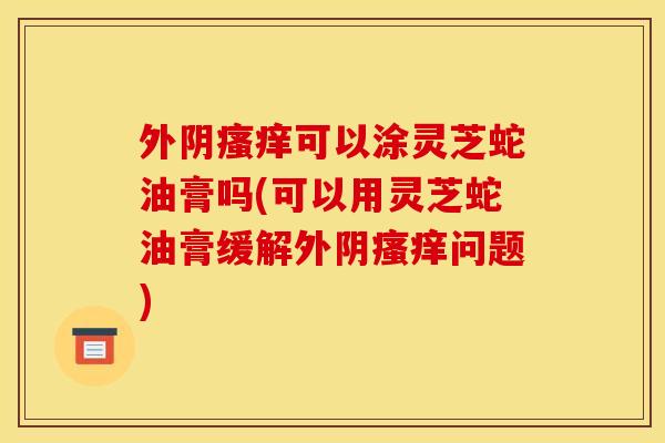 外阴可以涂灵芝蛇油膏吗(可以用灵芝蛇油膏缓解外阴问题)