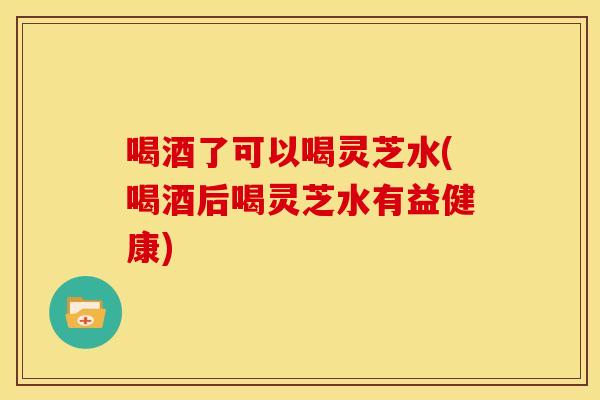 喝酒了可以喝灵芝水(喝酒后喝灵芝水有益健康)
