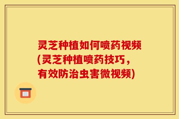 灵芝种植如何喷药视频(灵芝种植喷药技巧，有效防治虫害微视频)