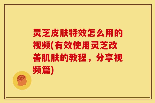 灵芝皮肤特效怎么用的视频(有效使用灵芝改善肌肤的教程，分享视频篇)