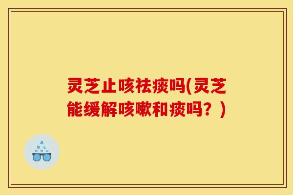 灵芝止咳祛痰吗(灵芝能缓解咳嗽和痰吗？)