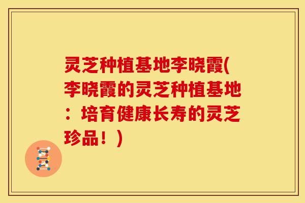 灵芝种植基地李晓霞(李晓霞的灵芝种植基地：培育健康长寿的灵芝珍品！)
