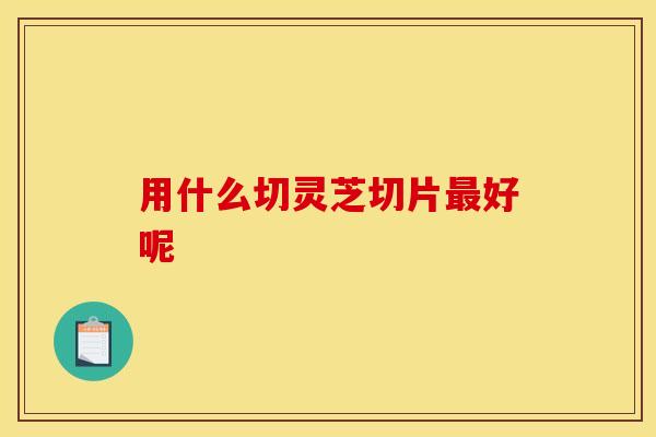用什么切灵芝切片好呢