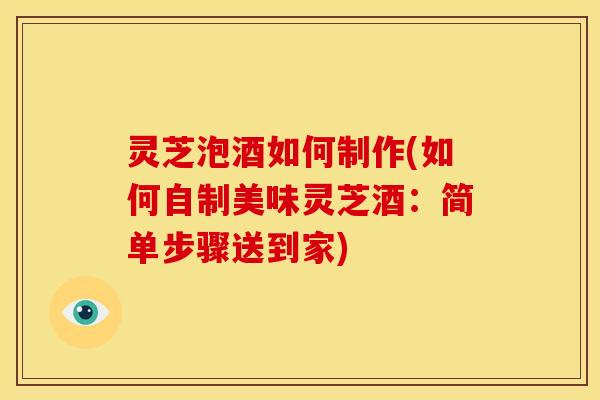 灵芝泡酒如何制作(如何自制美味灵芝酒：简单步骤送到家)
