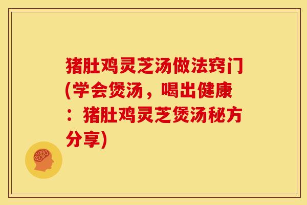 猪肚鸡灵芝汤做法窍门(学会煲汤，喝出健康：猪肚鸡灵芝煲汤秘方分享)