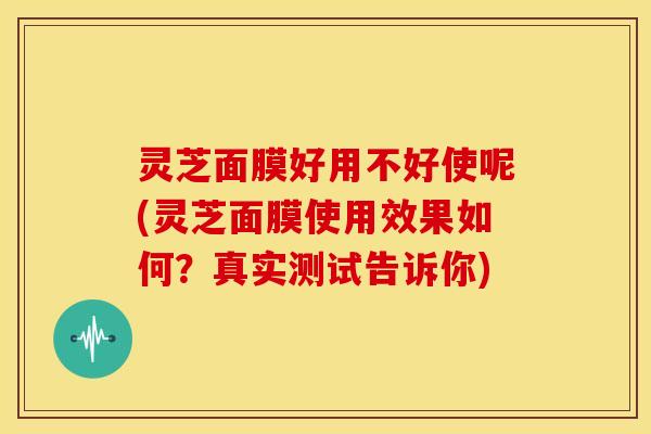 灵芝面膜好用不好使呢(灵芝面膜使用效果如何？真实测试告诉你)