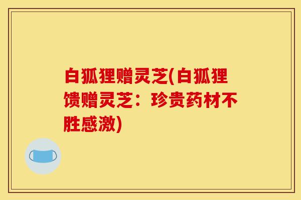 白狐狸赠灵芝(白狐狸馈赠灵芝：珍贵药材不胜感激)