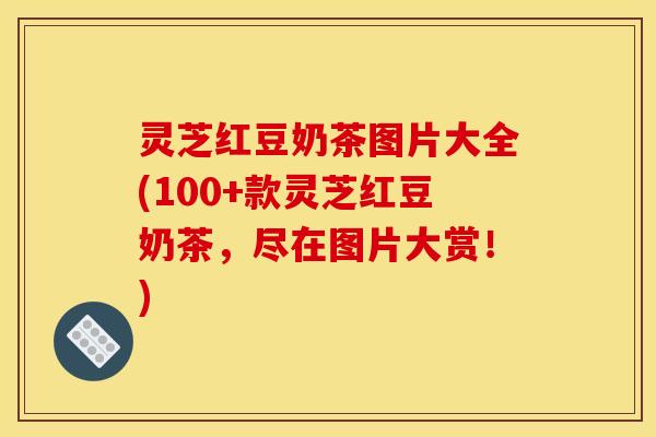 灵芝红豆奶茶图片大全(100+款灵芝红豆奶茶，尽在图片大赏！)