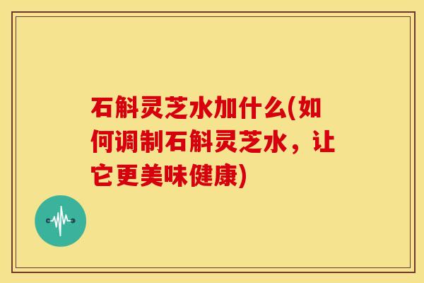 石斛灵芝水加什么(如何调制石斛灵芝水，让它更美味健康)