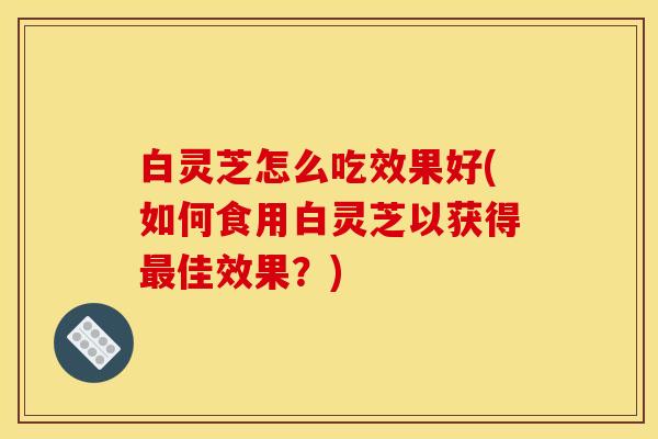 白灵芝怎么吃效果好(如何食用白灵芝以获得佳效果？)