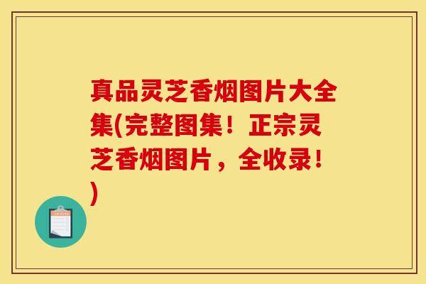 真品灵芝香烟图片大全集(完整图集！正宗灵芝香烟图片，全收录！)