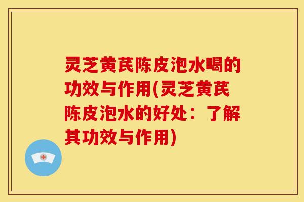 灵芝黄芪陈皮泡水喝的功效与作用(灵芝黄芪陈皮泡水的好处：了解其功效与作用)