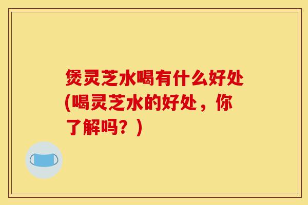 煲灵芝水喝有什么好处(喝灵芝水的好处，你了解吗？)