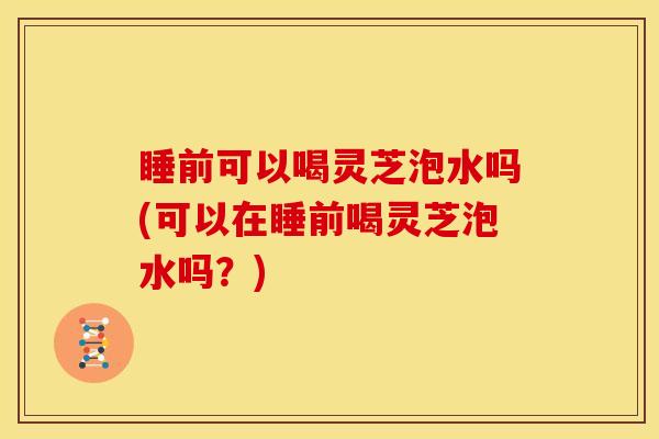 睡前可以喝灵芝泡水吗(可以在睡前喝灵芝泡水吗？)