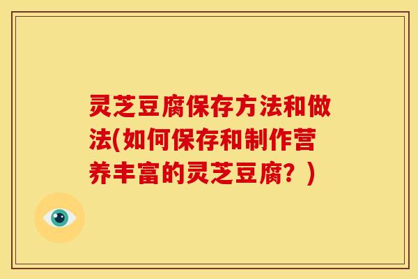灵芝豆腐保存方法和做法(如何保存和制作营养丰富的灵芝豆腐？)