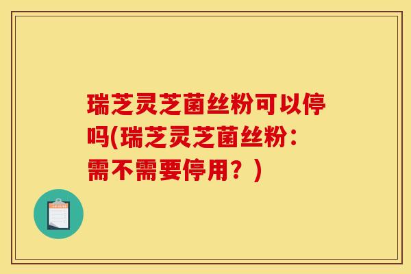 瑞芝灵芝菌丝粉可以停吗(瑞芝灵芝菌丝粉：需不需要停用？)