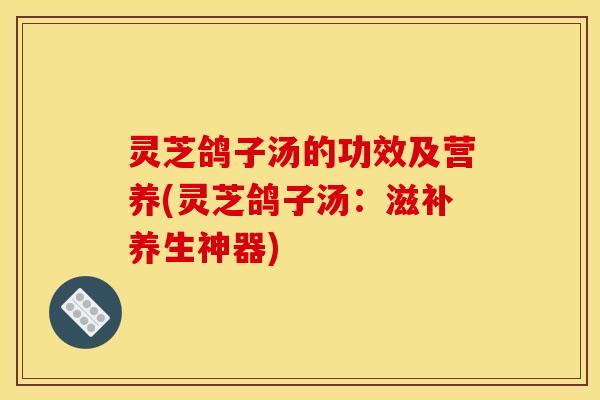 灵芝鸽子汤的功效及营养(灵芝鸽子汤：滋补养生神器)