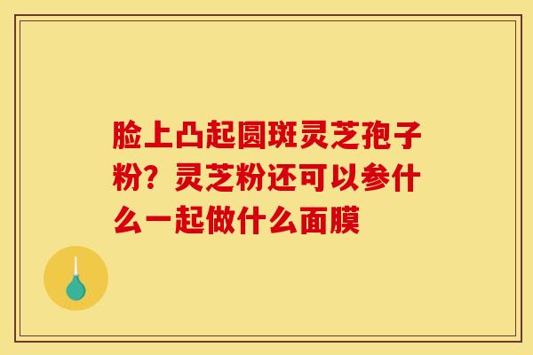脸上凸起圆斑灵芝孢子粉？灵芝粉还可以参什么一起做什么面膜