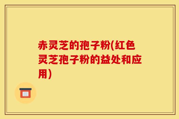 赤灵芝的孢子粉(红色灵芝孢子粉的益处和应用)