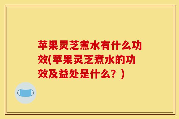 苹果灵芝煮水有什么功效(苹果灵芝煮水的功效及益处是什么？)