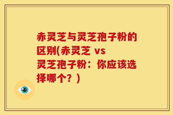 赤灵芝与灵芝孢子粉的区别(赤灵芝 vs 灵芝孢子粉：你应该选择哪个？)