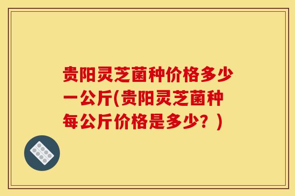 贵阳灵芝菌种价格多少一公斤(贵阳灵芝菌种每公斤价格是多少？)