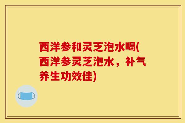 西洋参和灵芝泡水喝(西洋参灵芝泡水，养生功效佳)