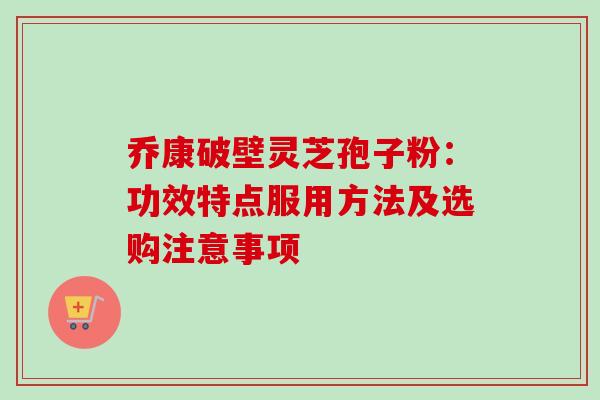 乔康破壁灵芝孢子粉：功效特点服用方法及选购注意事项
