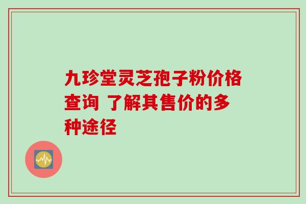 九珍堂灵芝孢子粉价格查询 了解其售价的多种途径