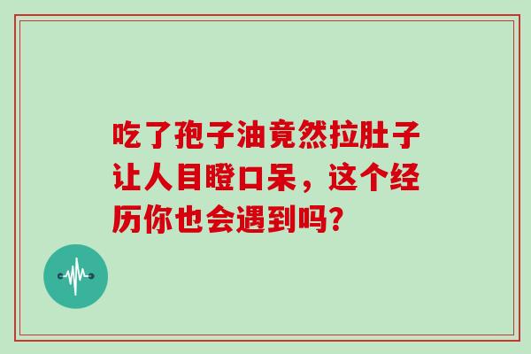 吃了孢子油竟然拉肚子让人目瞪口呆，这个经历你也会遇到吗？