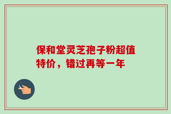 保和堂灵芝孢子粉超值特价，错过再等一年