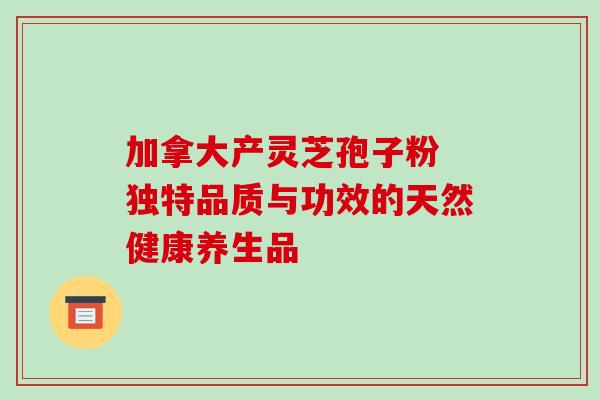 加拿大产灵芝孢子粉 独特品质与功效的天然健康养生品