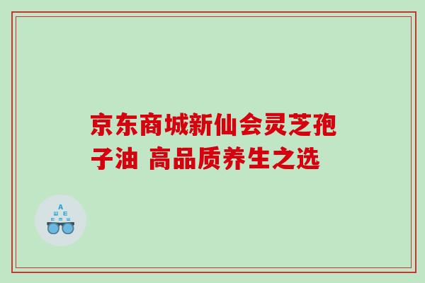 京东商城新仙会灵芝孢子油 高品质养生之选
