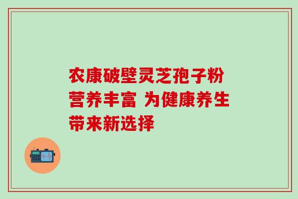 农康破壁灵芝孢子粉 营养丰富 为健康养生带来新选择