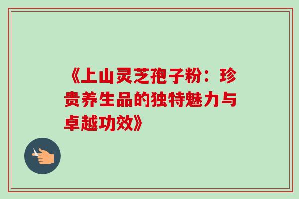 《上山灵芝孢子粉：珍贵养生品的独特魅力与卓越功效》