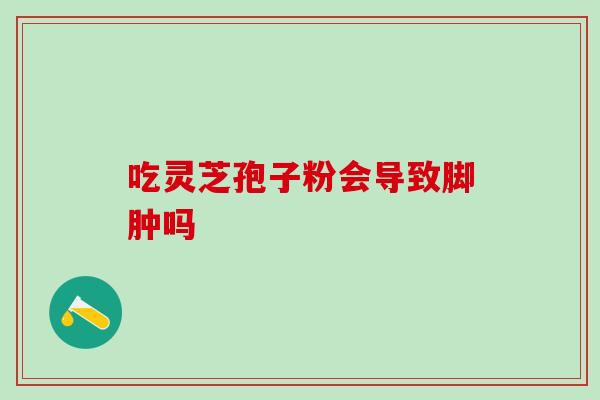 吃灵芝孢子粉会导致脚肿吗