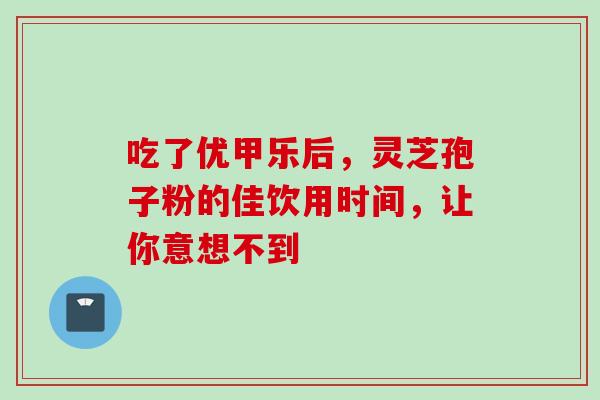 吃了优甲乐后，灵芝孢子粉的佳饮用时间，让你意想不到