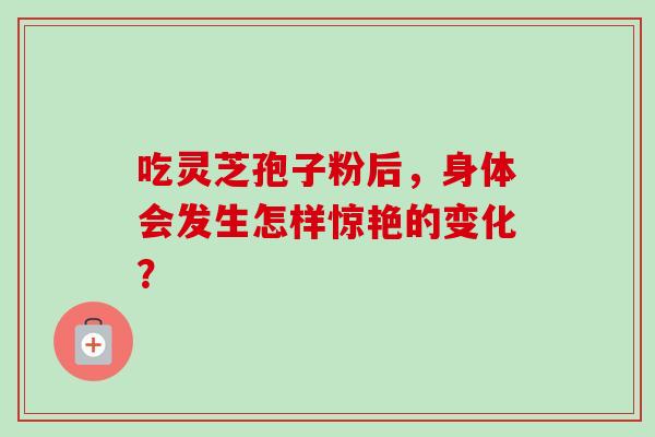 吃灵芝孢子粉后，身体会发生怎样惊艳的变化？