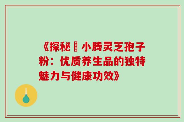 《探秘丼小腾灵芝孢子粉：优质养生品的独特魅力与健康功效》