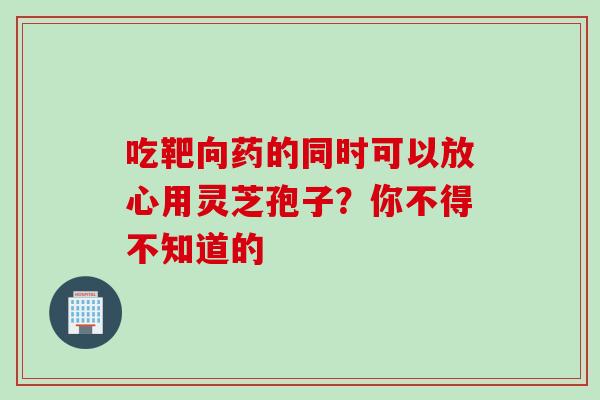 吃靶向药的同时可以放心用灵芝孢子？你不得不知道的