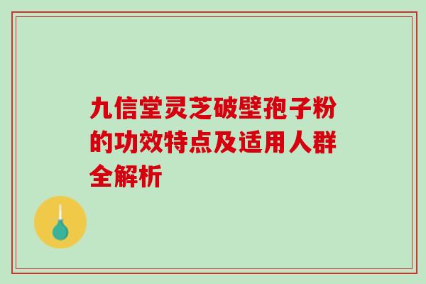 九信堂灵芝破壁孢子粉的功效特点及适用人群全解析