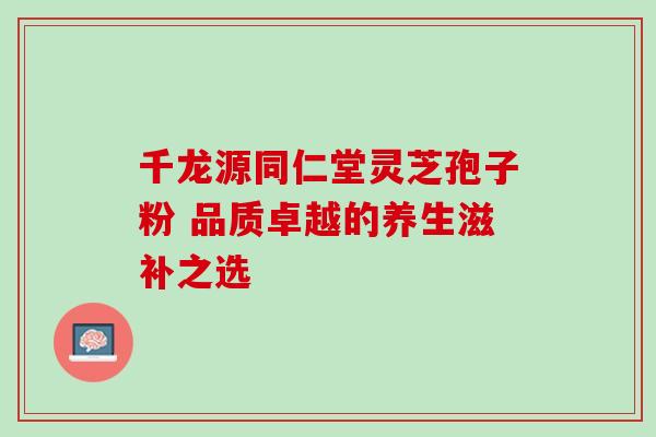 千龙源同仁堂灵芝孢子粉 品质卓越的养生滋补之选