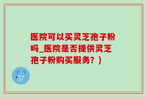 医院可以买灵芝孢子粉吗_医院是否提供灵芝孢子粉购买服务？)