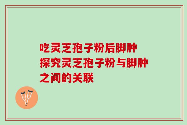 吃灵芝孢子粉后脚肿 探究灵芝孢子粉与脚肿之间的关联