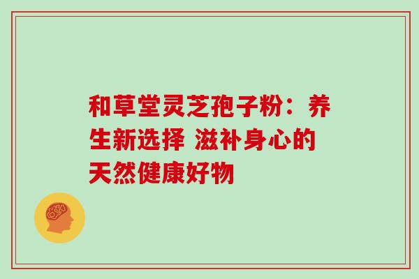 和草堂灵芝孢子粉：养生新选择 滋补身心的天然健康好物