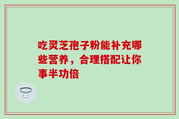 吃灵芝孢子粉能补充哪些营养，合理搭配让你事半功倍