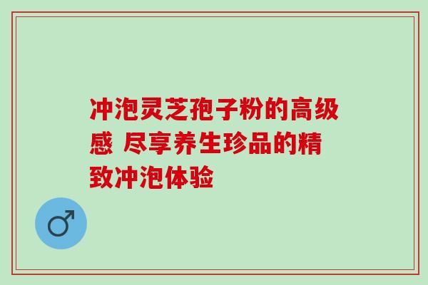 冲泡灵芝孢子粉的高级感 尽享养生珍品的精致冲泡体验