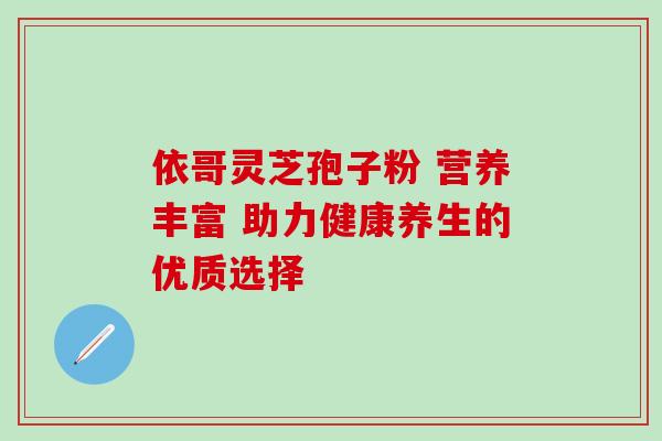 依哥灵芝孢子粉 营养丰富 助力健康养生的优质选择